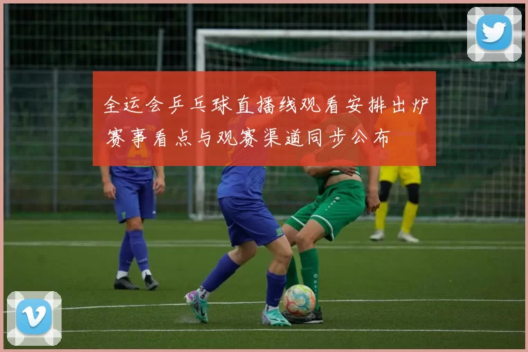 全运会乒乓球直播线观看安排出炉 赛事看点与观赛渠道同步公布