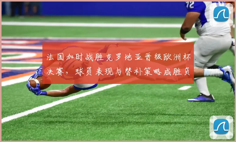 法国加时战胜克罗地亚晋级欧洲杯决赛，球员表现与替补策略成胜负分界