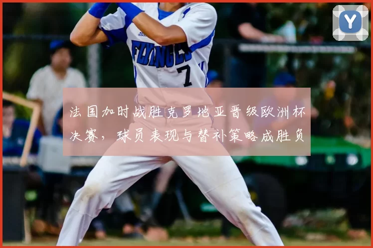 法国加时战胜克罗地亚晋级欧洲杯决赛，球员表现与替补策略成胜负分界