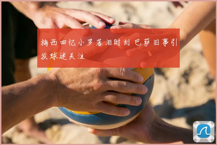 梅西回忆小罗落泪时刻 巴萨旧事引发球迷关注