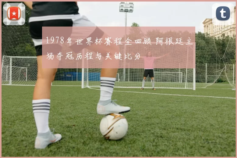1978年世界杯赛程全回顾 阿根廷主场夺冠历程与关键比分