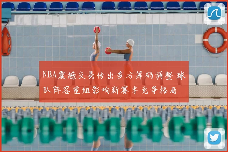 NBA震撼交易传出多方筹码调整 球队阵容重组影响新赛季竞争格局