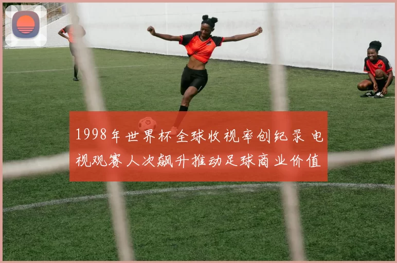 1998年世界杯全球收视率创纪录 电视观赛人次飙升推动足球商业价值