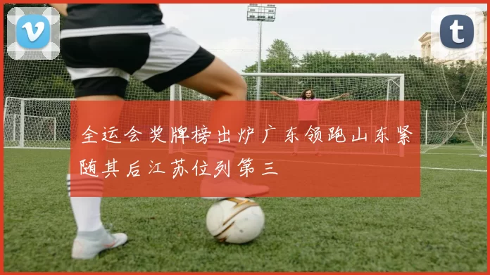 全运会奖牌榜出炉广东领跑山东紧随其后江苏位列第三