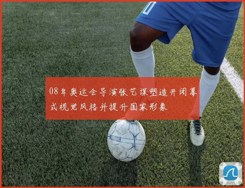 08年奥运会导演张艺谋塑造开闭幕式视觉风格并提升国家形象