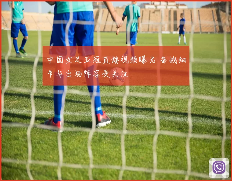 中国女足亚冠直播视频曝光 备战细节与出场阵容受关注