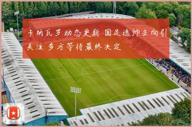 卡纳瓦罗动态更新 国足选帅去向引关注 多方等待最终决定