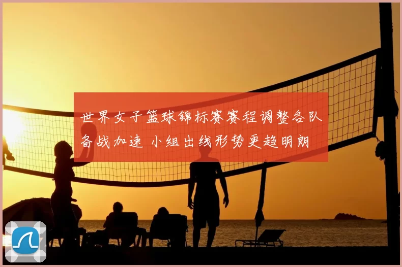 世界女子篮球锦标赛赛程调整各队备战加速 小组出线形势更趋明朗