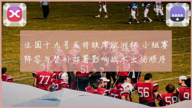 法国十九号或将缺席欧洲杯 小组赛阵容与替补部署影响战术出场顺序
