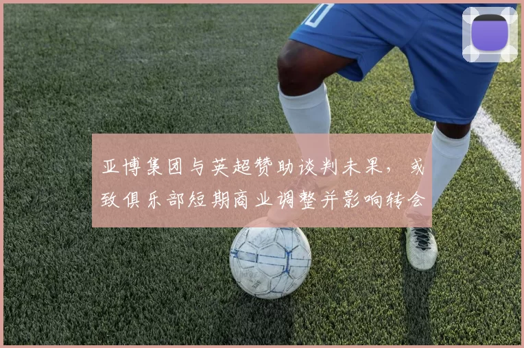 亚博集团与英超赞助谈判未果,或致俱乐部短期商业调整并影响转会预算