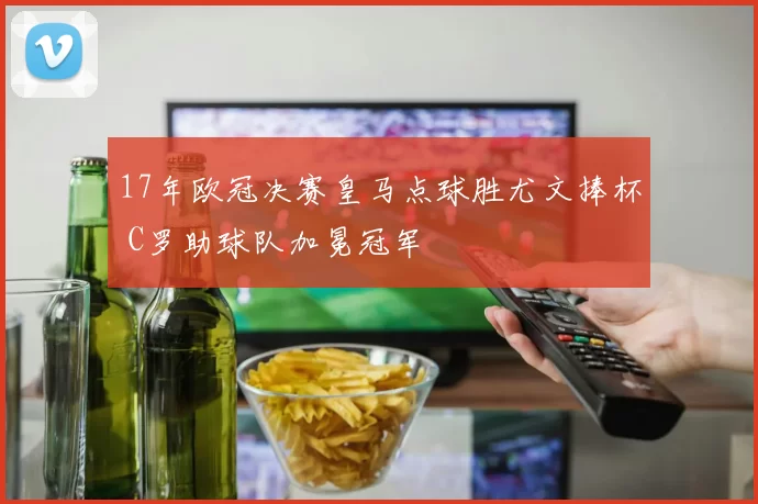 17年欧冠决赛皇马点球胜尤文捧杯 C罗助球队加冕冠军