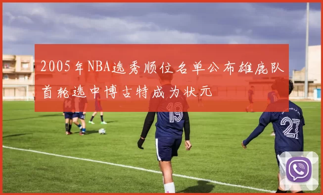 2005年NBA选秀顺位名单公布雄鹿队首轮选中博古特成为状元