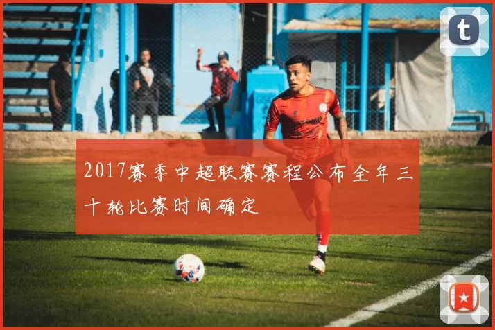 2017赛季中超联赛赛程公布全年三十轮比赛时间确定