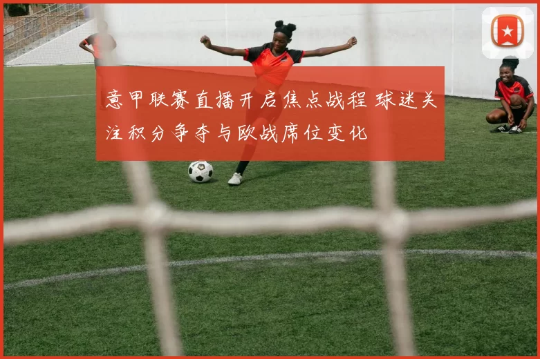 意甲联赛直播开启焦点战程 球迷关注积分争夺与欧战席位变化