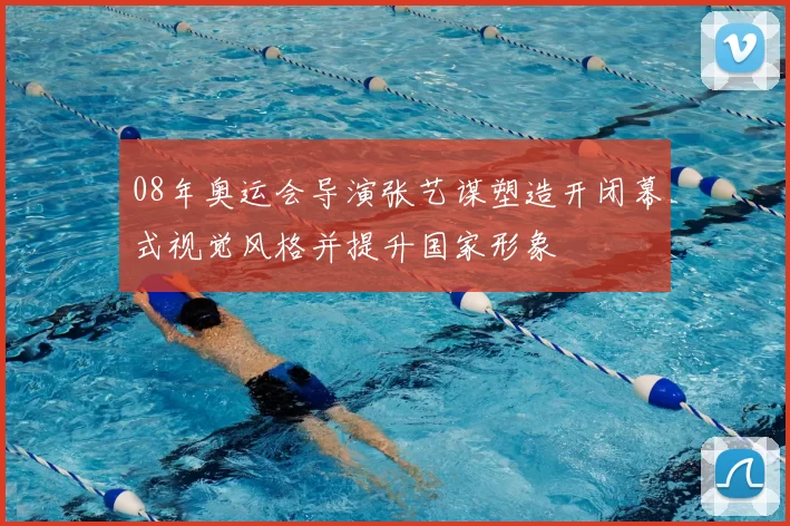 08年奥运会导演张艺谋塑造开闭幕式视觉风格并提升国家形象