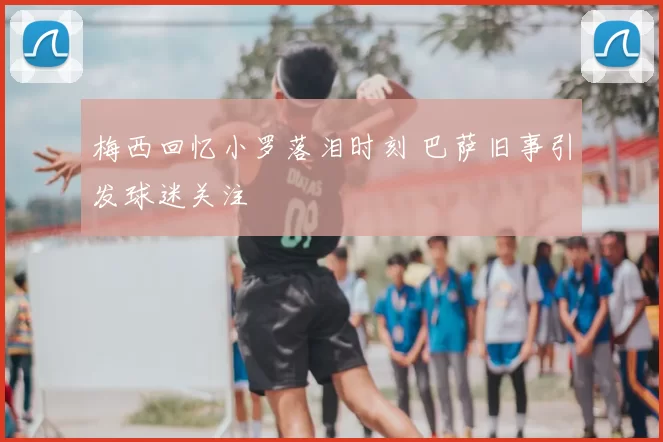 梅西回忆小罗落泪时刻 巴萨旧事引发球迷关注