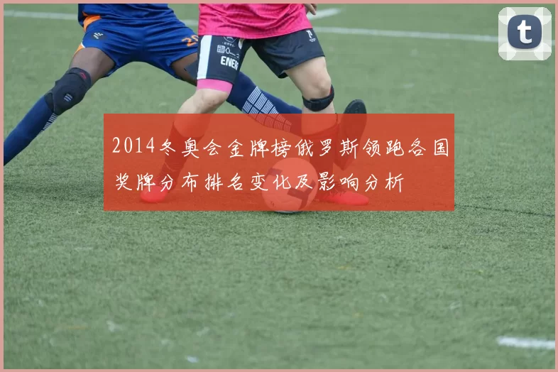 2014冬奥会金牌榜俄罗斯领跑各国奖牌分布排名变化及影响分析