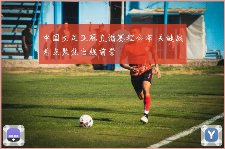 中国女足亚冠直播赛程公布 关键战看点聚焦出线前景