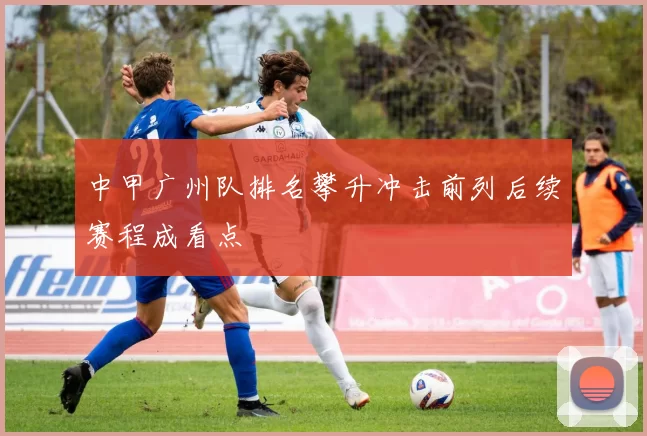 中甲广州队排名攀升冲击前列后续赛程成看点