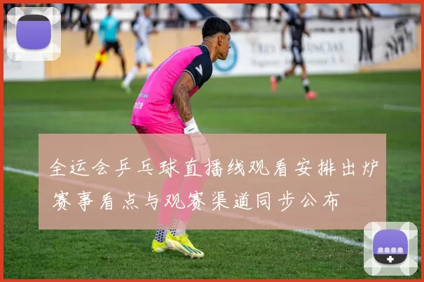 全运会乒乓球直播线观看安排出炉 赛事看点与观赛渠道同步公布