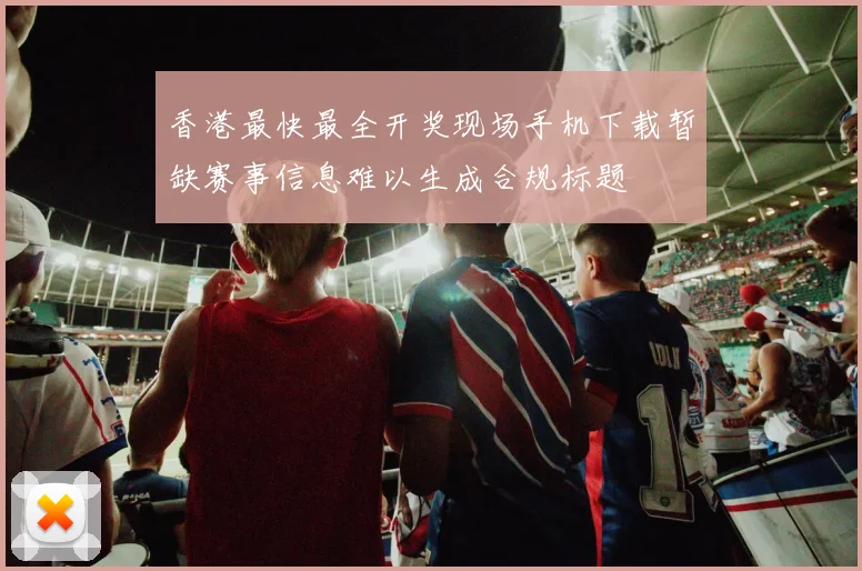 香港最快最全开奖现场手机下载暂缺赛事信息难以生成合规标题