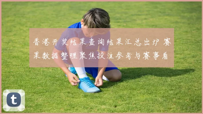 香港开奖结果查询结果汇总出炉 赛果数据整理聚焦投注参考与赛事看点