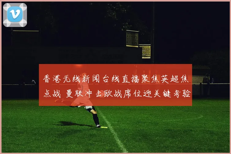 香港无线新闻台线直播聚焦英超焦点战 曼联冲击欧战席位迎关键考验
