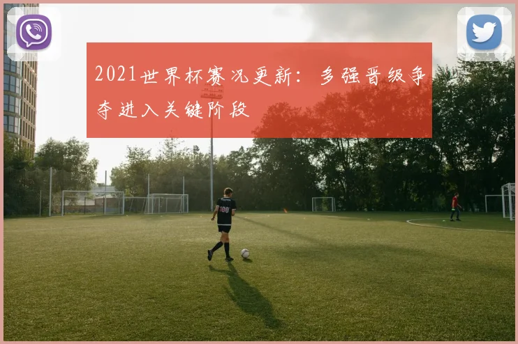 2021世界杯赛况更新:多强晋级争夺进入关键阶段