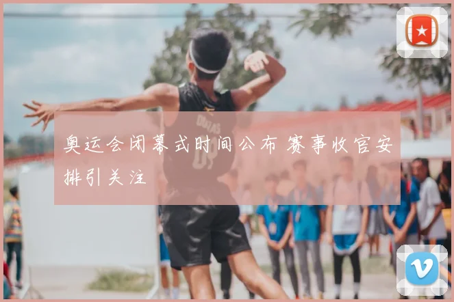 奥运会闭幕式时间公布 赛事收官安排引关注
