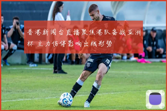 香港新闻台直播聚焦港队备战亚洲杯 主力伤停影响出线形势