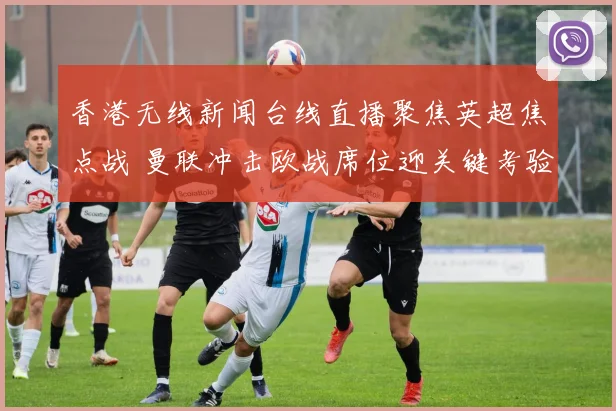 香港无线新闻台线直播聚焦英超焦点战 曼联冲击欧战席位迎关键考验